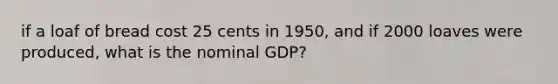 if a loaf of bread cost 25 cents in 1950, and if 2000 loaves were produced, what is the nominal GDP?