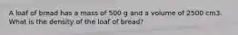 A loaf of bread has a mass of 500 g and a volume of 2500 cm3. What is the density of the loaf of bread?