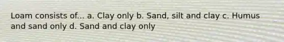 Loam consists of... a. Clay only b. Sand, silt and clay c. Humus and sand only d. Sand and clay only