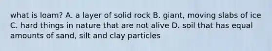 what is loam? A. a layer of solid rock B. giant, moving slabs of ice C. hard things in nature that are not alive D. soil that has equal amounts of sand, silt and clay particles