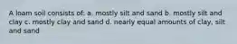 A loam soil consists of: a. mostly silt and sand b. mostly silt and clay c. mostly clay and sand d. nearly equal amounts of clay, silt and sand