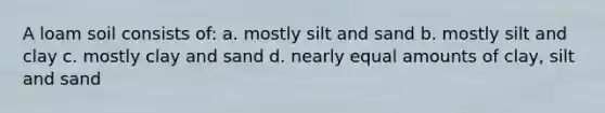 A loam soil consists of: a. mostly silt and sand b. mostly silt and clay c. mostly clay and sand d. nearly equal amounts of clay, silt and sand