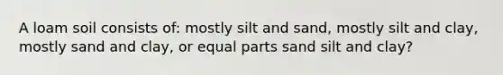 A loam soil consists of: mostly silt and sand, mostly silt and clay, mostly sand and clay, or equal parts sand silt and clay?