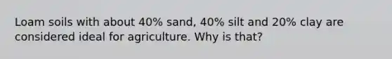 Loam soils with about 40% sand, 40% silt and 20% clay are considered ideal for agriculture. Why is that?