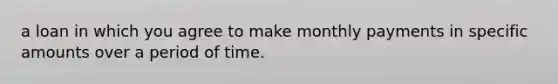 a loan in which you agree to make monthly payments in specific amounts over a period of time.