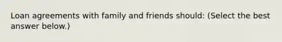 Loan agreements with family and friends​ should: ​(Select the best answer​ below.)