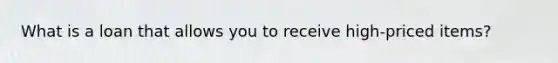 What is a loan that allows you to receive high-priced items?