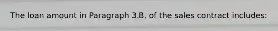 The loan amount in Paragraph 3.B. of the sales contract includes: