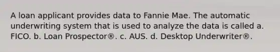 A loan applicant provides data to Fannie Mae. The automatic underwriting system that is used to analyze the data is called a. FICO. b. Loan Prospector®. c. AUS. d. Desktop Underwriter®.