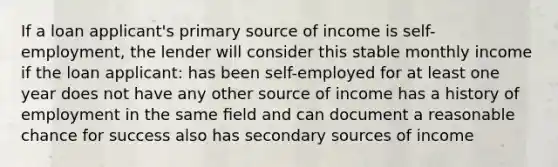 If a loan applicant's primary source of income is self- employment, the lender will consider this stable monthly income if the loan applicant: has been self-employed for at least one year does not have any other source of income has a history of employment in the same ﬁeld and can document a reasonable chance for success also has secondary sources of income