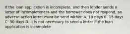 If the loan application is incomplete, and then lender sends a letter of incompleteness and the borrower does not respond, an adverse action letter must be send within: A. 10 days B. 15 days C. 30 days D. it is not necessary to send a letter if the loan application is incomplete