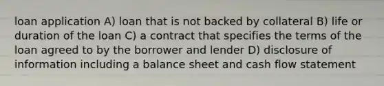 loan application A) loan that is not backed by collateral B) life or duration of the loan C) a contract that specifies the terms of the loan agreed to by the borrower and lender D) disclosure of information including a balance sheet and cash flow statement