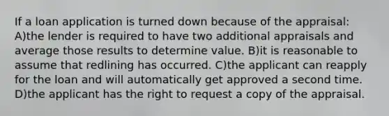 If a loan application is turned down because of the appraisal: A)the lender is required to have two additional appraisals and average those results to determine value. B)it is reasonable to assume that redlining has occurred. C)the applicant can reapply for the loan and will automatically get approved a second time. D)the applicant has the right to request a copy of the appraisal.