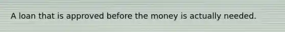 A loan that is approved before the money is actually needed.