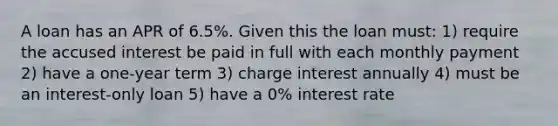 A loan has an APR of 6.5%. Given this the loan must: 1) require the accused interest be paid in full with each monthly payment 2) have a one-year term 3) charge interest annually 4) must be an interest-only loan 5) have a 0% interest rate