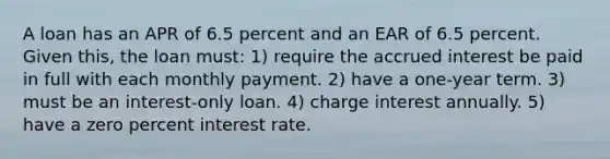 A loan has an APR of 6.5 percent and an EAR of 6.5 percent. Given this, the loan must: 1) require the accrued interest be paid in full with each monthly payment. 2) have a one-year term. 3) must be an interest-only loan. 4) charge interest annually. 5) have a zero percent interest rate.