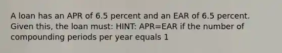 A loan has an APR of 6.5 percent and an EAR of 6.5 percent. Given this, the loan must: HINT: APR=EAR if the number of compounding periods per year equals 1