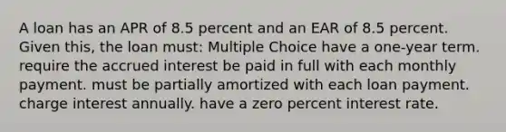 A loan has an APR of 8.5 percent and an EAR of 8.5 percent. Given this, the loan must: Multiple Choice have a one-year term. require the accrued interest be paid in full with each monthly payment. must be partially amortized with each loan payment. charge interest annually. have a zero percent interest rate.