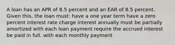 A loan has an APR of 8.5 percent and an EAR of 8.5 percent. Given this, the loan must: have a one year term have a zero percent interest rate charge interest annually must be partially amortized with each loan payment require the accrued interest be paid in full. with each monthly payment