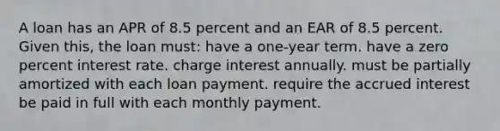 A loan has an APR of 8.5 percent and an EAR of 8.5 percent. Given this, the loan must: have a one-year term. have a zero percent interest rate. charge interest annually. must be partially amortized with each loan payment. require the accrued interest be paid in full with each monthly payment.