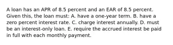 A loan has an APR of 8.5 percent and an EAR of 8.5 percent. Given this, the loan must: A. have a one-year term. B. have a zero percent interest rate. C. charge interest annually. D. must be an interest-only loan. E. require the accrued interest be paid in full with each monthly payment.