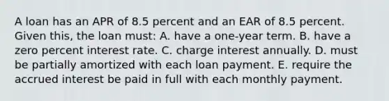 A loan has an APR of 8.5 percent and an EAR of 8.5 percent. Given this, the loan must: A. have a one-year term. B. have a zero percent interest rate. C. charge interest annually. D. must be partially amortized with each loan payment. E. require the accrued interest be paid in full with each monthly payment.