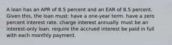 A loan has an APR of 8.5 percent and an EAR of 8.5 percent. Given this, the loan must: have a one-year term. have a zero percent interest rate. charge interest annually. must be an interest-only loan. require the accrued interest be paid in full with each monthly payment.