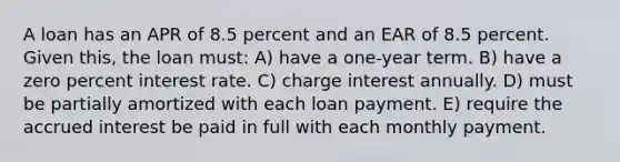 A loan has an APR of 8.5 percent and an EAR of 8.5 percent. Given this, the loan must: A) have a one-year term. B) have a zero percent interest rate. C) charge interest annually. D) must be partially amortized with each loan payment. E) require the accrued interest be paid in full with each monthly payment.