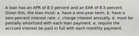 A loan has an APR of 8.5 percent and an EAR of 8.5 percent. Given this, the loan must: a. have a one-year term. b. have a zero percent interest rate. c. charge interest annually. d. must be partially amortized with each loan payment. e. require the accrued interest be paid in full with each monthly payment.