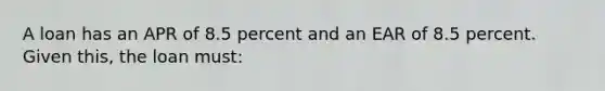 A loan has an APR of 8.5 percent and an EAR of 8.5 percent. Given this, the loan must: