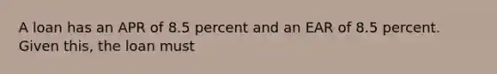 A loan has an APR of 8.5 percent and an EAR of 8.5 percent. Given this, the loan must