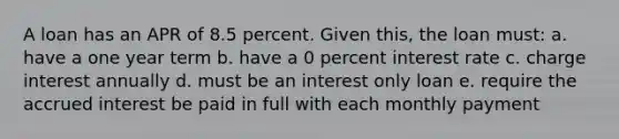 A loan has an APR of 8.5 percent. Given this, the loan must: a. have a one year term b. have a 0 percent interest rate c. charge interest annually d. must be an interest only loan e. require the accrued interest be paid in full with each monthly payment