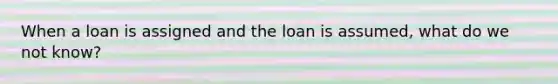 When a loan is assigned and the loan is assumed, what do we not know?