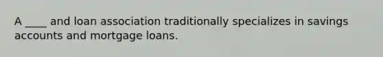 A ____ and loan association traditionally specializes in savings accounts and mortgage loans.