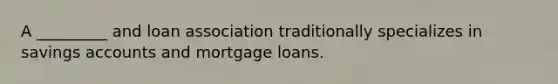 A _________ and loan association traditionally specializes in savings accounts and mortgage loans.