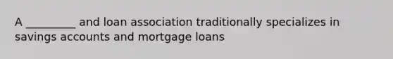 A _________ and loan association traditionally specializes in savings accounts and mortgage loans