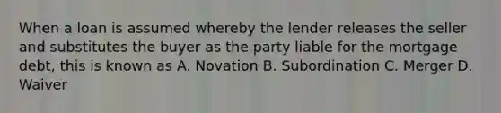 When a loan is assumed whereby the lender releases the seller and substitutes the buyer as the party liable for the mortgage debt, this is known as A. Novation B. Subordination C. Merger D. Waiver