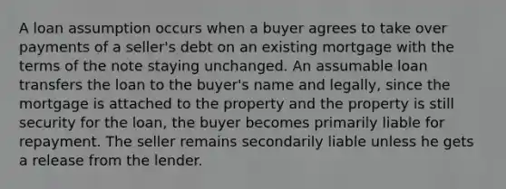 A loan assumption occurs when a buyer agrees to take over payments of a seller's debt on an existing mortgage with the terms of the note staying unchanged. An assumable loan transfers the loan to the buyer's name and legally, since the mortgage is attached to the property and the property is still security for the loan, the buyer becomes primarily liable for repayment. The seller remains secondarily liable unless he gets a release from the lender.