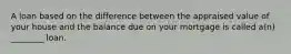 A loan based on the difference between the appraised value of your house and the balance due on your mortgage is called a(n) ________ loan.