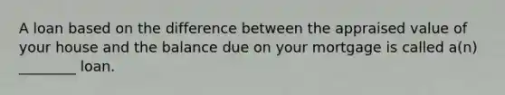 A loan based on the difference between the appraised value of your house and the balance due on your mortgage is called a(n) ________ loan.