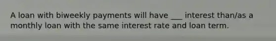 A loan with biweekly payments will have ___ interest than/as a monthly loan with the same interest rate and loan term.