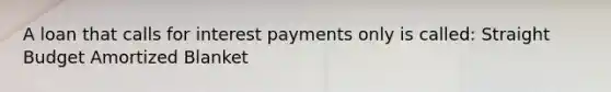 A loan that calls for interest payments only is called: Straight Budget Amortized Blanket