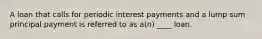 A loan that calls for periodic interest payments and a lump sum principal payment is referred to as a(n) ____ loan.