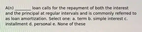 A(n) ________ loan calls for the repayment of both the interest and the principal at regular intervals and is commonly referred to as loan amortization. Select one: a. term b. simple interest c. installment d. personal e. None of these