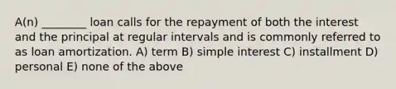 A(n) ________ loan calls for the repayment of both the interest and the principal at regular intervals and is commonly referred to as loan amortization. A) term B) simple interest C) installment D) personal E) none of the above