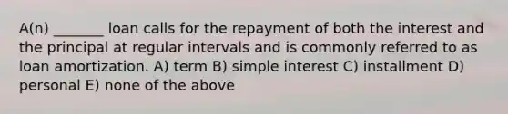 A(n) _______ loan calls for the repayment of both the interest and the principal at regular intervals and is commonly referred to as loan amortization. A) term B) simple interest C) installment D) personal E) none of the above