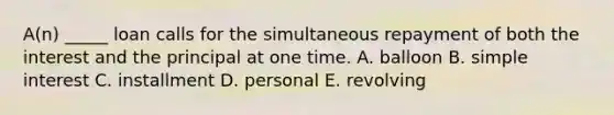 A(n) _____ loan calls for the simultaneous repayment of both the interest and the principal at one time. A. balloon B. simple interest C. installment D. personal E. revolving