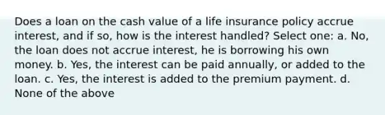 Does a loan on the cash value of a life insurance policy accrue interest, and if so, how is the interest handled? Select one: a. No, the loan does not accrue interest, he is borrowing his own money. b. Yes, the interest can be paid annually, or added to the loan. c. Yes, the interest is added to the premium payment. d. None of the above