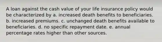 A loan against the cash value of your life insurance policy would be characterized by a. increased death benefits to beneficiaries. b. increased premiums. c. unchanged death benefits available to beneficiaries. d. no specific repayment date. e. annual percentage rates higher than other sources.