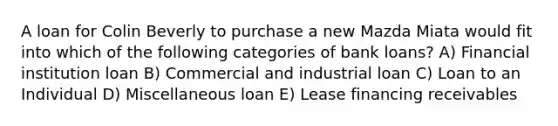 A loan for Colin Beverly to purchase a new Mazda Miata would fit into which of the following categories of bank loans? A) Financial institution loan B) Commercial and industrial loan C) Loan to an Individual D) Miscellaneous loan E) Lease financing receivables